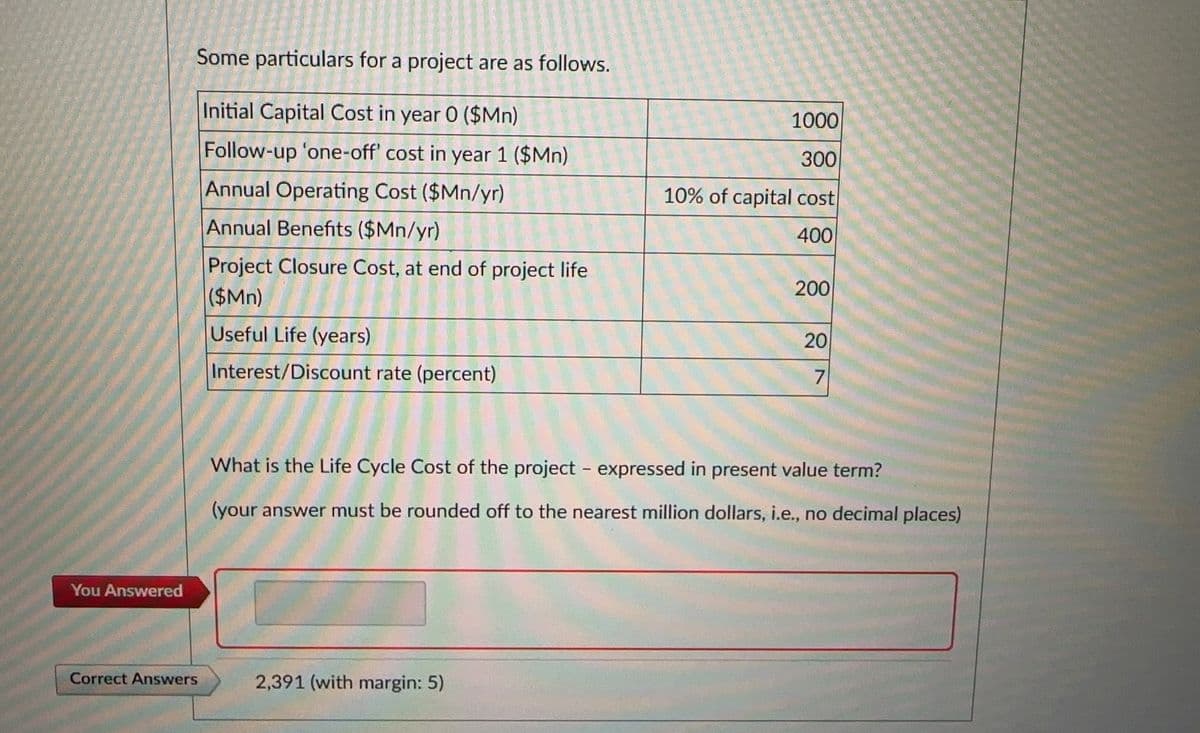 You Answered
Some particulars for a project are as follows.
Initial Capital Cost in year 0 ($Mn)
Follow-up 'one-off' cost in year 1 ($Mn)
Annual Operating Cost ($Mn/yr)
Annual Benefits ($Mn/yr)
Correct Answers
Project Closure Cost, at end of project life
($Mn)
Useful Life (years)
Interest/Discount rate (percent)
1000
300
10% of capital cost
400
2,391 (with margin: 5)
200
20
7
What is the Life Cycle Cost of the project - expressed in present value term?
(your answer must be rounded off to the nearest million dollars, i.e., no decimal places)