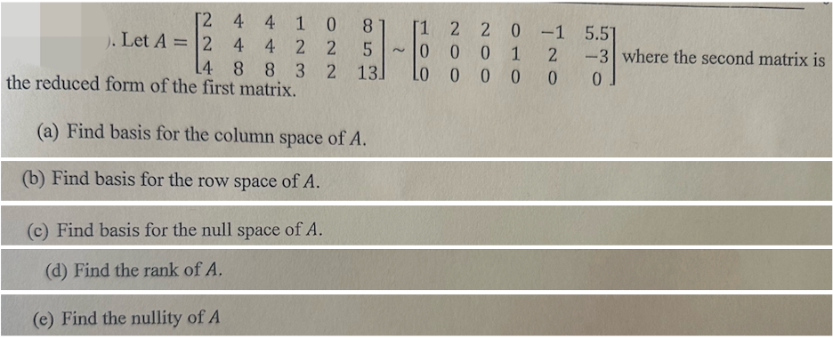 [24
4
10 8
4
225
2
). Let A=24
14 8 8 3 2 13
the reduced form of the first matrix.
(a) Find basis for the column space of A.
(b) Find basis for the row space of A.
(c) Find basis for the null space of A.
(d) Find the rank of A.
(e) Find the nullity of A
2 2 0
100
0001
0000
-1
-1
5.51
2
-3 where the second matrix is
0.