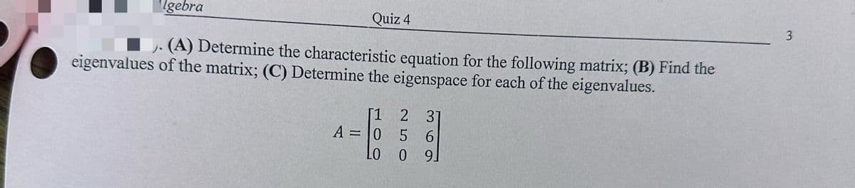 Algebra
Quiz 4
(A) Determine the characteristic equation for the following matrix; (B) Find the
eigenvalues of the matrix; (C) Determine the eigenspace for each of the eigenvalues.
[1 2 31
A=0 5 6
LO
09
3