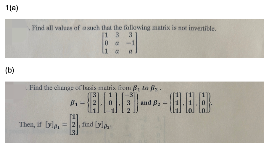 1(a)
). Find all values of a such that the following matrix is not invertible.
[1
3
3
0
a
-1
11
a
a
(b)
Find the change of basis matrix from B1 to B2.
Then, if [y]p₁
ẞ1
B₁ =
[1]
=2, find [y]p₂
13.
1
-
31
3
and B₂ =
2