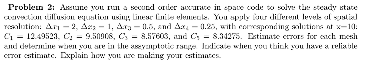 Problem 2: Assume you run a second order accurate in space code to solve the steady state
convection diffusion equation using linear finite elements. You apply four different levels of spatial
resolution: Ax1 = 2, Ax2 = 1, Ax3 = 0.5, and Ax4 = 0.25, with corresponding solutions at x=10:
C1 12.49523, C2 = 9.50908, C3 = 8.57603, and C5 = 8.34275. Estimate errors for each mesh
and determine when you are in the assymptotic range. Indicate when you think you have a reliable
error estimate. Explain how you are making your estimates.
=