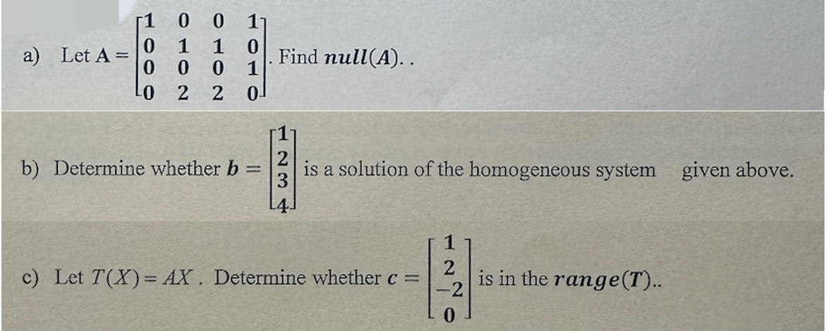 a) Let A =
r1 0 0 11
1 1 0
0
0 1
2
2 01
0
0
0
Find null(A)..
b) Determine whether b = is a solution of the homogeneous system given above.
2
11
-2
c) Let T(X) = AX. Determine whether c =
is in the range (T)..