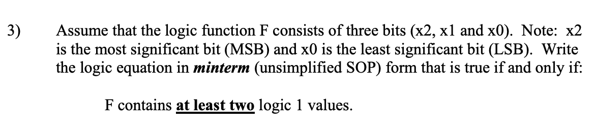 3)
Assume that the logic function F consists of three bits (x2, x1 and x0). Note: x2
is the most significant bit (MSB) and x0 is the least significant bit (LSB). Write
the logic equation in minterm (unsimplified SOP) form that is true if and only if:
F contains at least two logic 1 values.