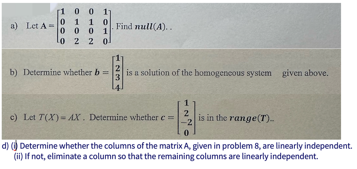 a) Let A =
0
-0 2
1 0
0 1
2 0
b) Determine whether b =
Find null(A)..
is a solution of the homogeneous system given above.
1
2
c) Let T(X)= AX. Determine whether c =
-2
0
d) (i) Determine whether the columns of the matrix A, given in problem 8, are linearly independent.
(ii) If not, eliminate a column so that the remaining columns are linearly independent.
is in the range (T)..