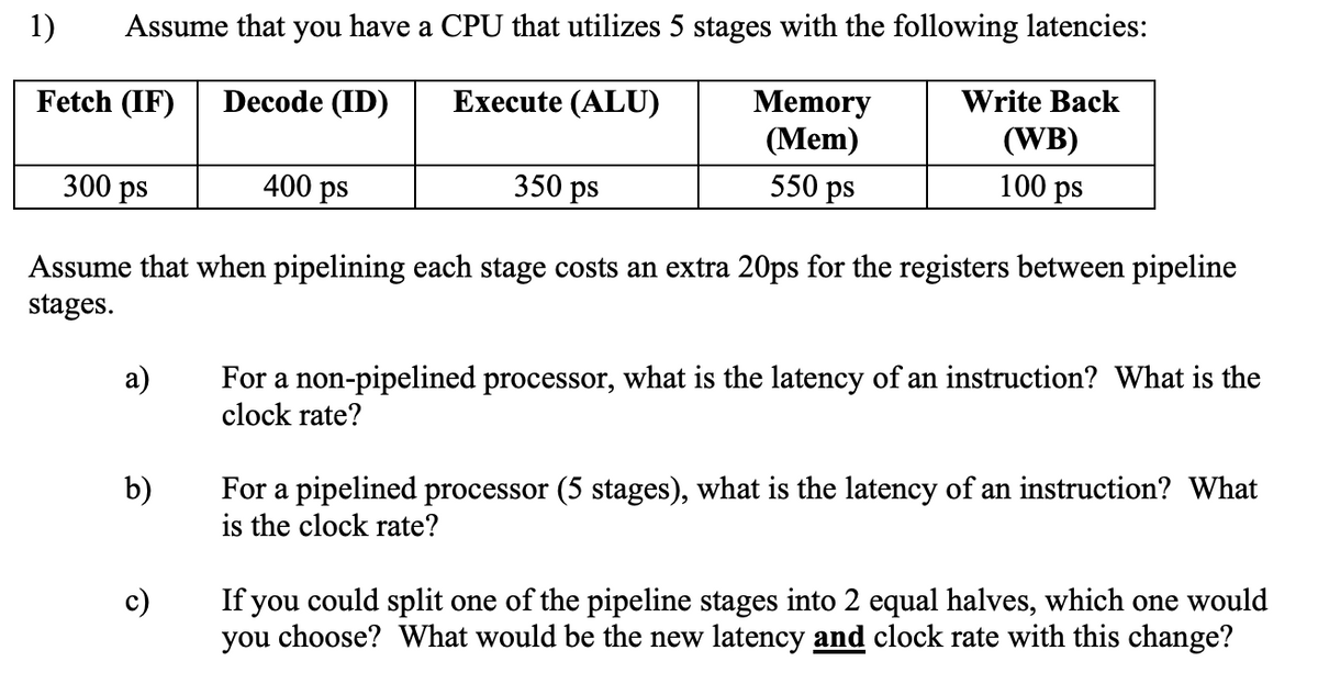 Assume that you have a CPU that utilizes 5 stages with the following latencies:
1)
Fetch (IF)
Decode (ID)
Execute (ALU)
Memory
(Mem)
300 ps
400 ps
350 ps
550 ps
Write Back
(WB)
100 ps
Assume that when pipelining each stage costs an extra 20ps for the registers between pipeline
stages.
a)
b)
c)
For a non-pipelined processor, what is the latency of an instruction? What is the
clock rate?
For a pipelined processor (5 stages), what is the latency of an instruction? What
is the clock rate?
If you could split one of the pipeline stages into 2 equal halves, which one would
you choose? What would be the new latency and clock rate with this change?