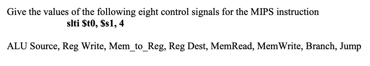 Give the values of the following eight control signals for the MIPS instruction
slti $to, $s1, 4
ALU Source, Reg Write, Mem_to_Reg, Reg Dest, MemRead, MemWrite, Branch, Jump