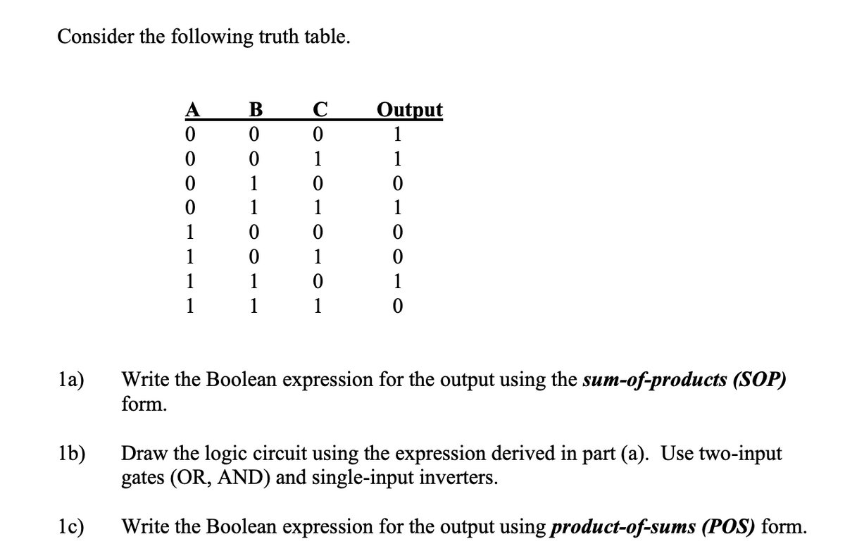 Consider the following truth table.
A
0
B001
В
C
Output
0
1
1
1
0
1
0
0
0
1
1
1
1
0
0
1
0
1
1
1
0
1
1
1
1
1a)
1b)
Write the Boolean expression for the output using the sum-of-products (SOP)
form.
1c)
Draw the logic circuit using the expression derived in part (a). Use two-input
gates (OR, AND) and single-input inverters.
Write the Boolean expression for the output using product-of-sums (POS) form.