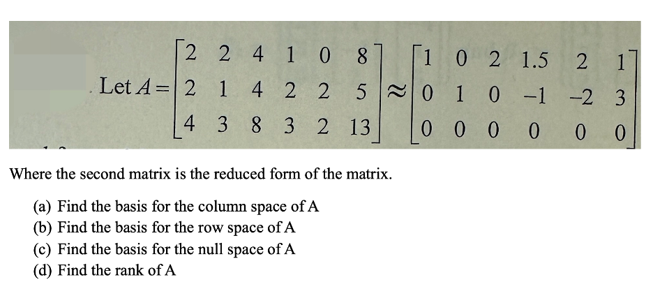 2
2
4 108
. Let A= 2
1
4
2 2
5
0 1 0 -1 -2 3
4
3
8 3 2 13
1 0 2 1.5 2 1
01
000000
Where the second matrix is the reduced form of the matrix.
(a) Find the basis for the column space of A
(b) Find the basis for the row space of A
(c) Find the basis for the null space of A
(d) Find the rank of A