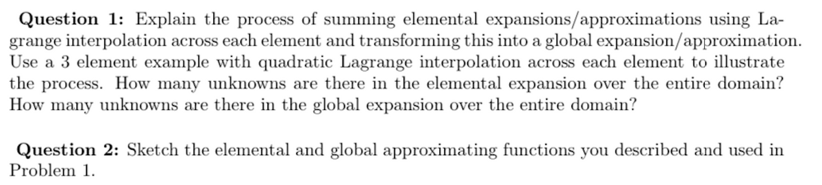 Question 1: Explain the process of summing elemental expansions/approximations using La-
grange interpolation across each element and transforming this into a global expansion/approximation.
Use a 3 element example with quadratic Lagrange interpolation across each element to illustrate
the process. How many unknowns are there in the elemental expansion over the entire domain?
How many unknowns are there in the global expansion over the entire domain?
Question 2: Sketch the elemental and global approximating functions you described and used in
Problem 1.