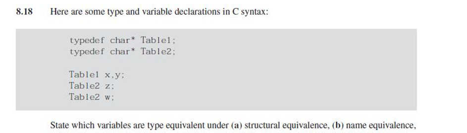 8.18
Here are some type and variable declarations in C syntax:
typedef char* Table1;
typedef char* Table2;
Tablel x,y;
Table2 z;
Table2 w;
State which variables are type equivalent under (a) structural equivalence, (b) name equivalence,
