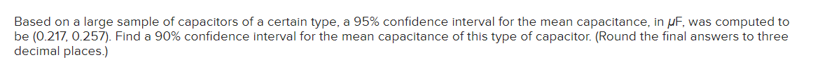 Based on a large sample of capacitors of a certain type, a 95% confidence interval for the mean capacitance, in μF, was computed to
be (0.217, 0.257). Find a 90% confidence interval for the mean capacitance of this type of capacitor. (Round the final answers to three
decimal places.)