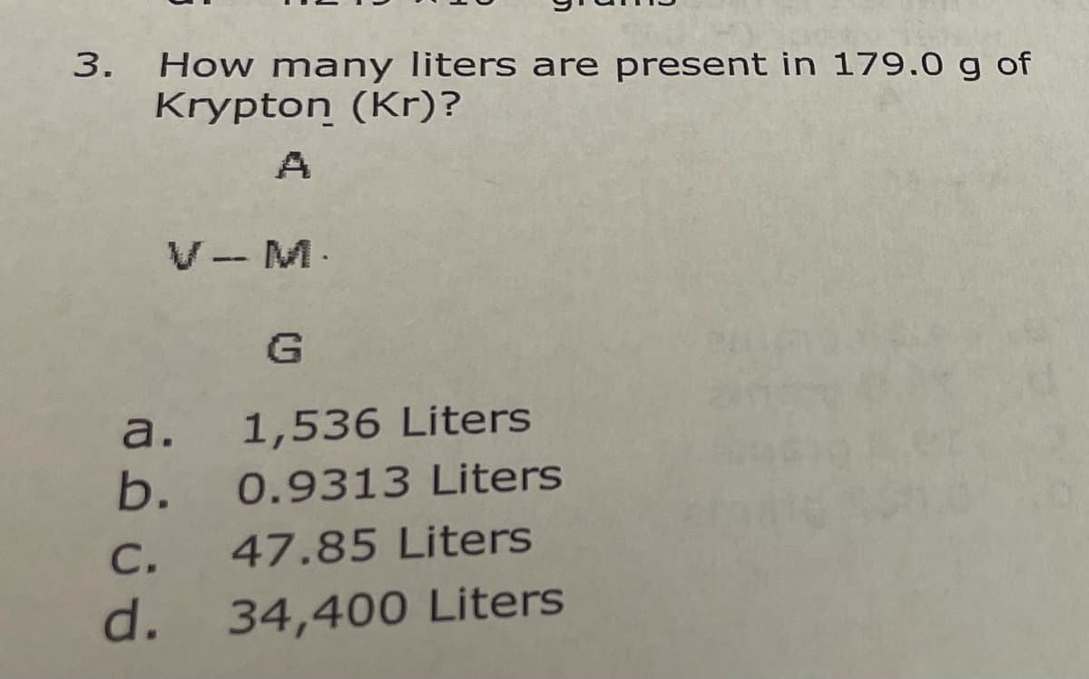 How many liters are present in 179.0 g of
Krypton (Kr)?
A
V- M.
a.
1,536 Liters
b.
0.9313 Liters
С.
47.85 Liters
d.
34,400 Liters
3.
