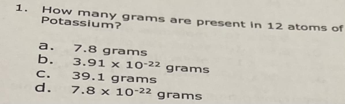 How many grams are present in 12 atoms of
Potassium?
1.
a. 7.8 grams
b. 3.91 x 10-22 grams
39.1 grams
7.8 x 10-22 grams
C.
d.
