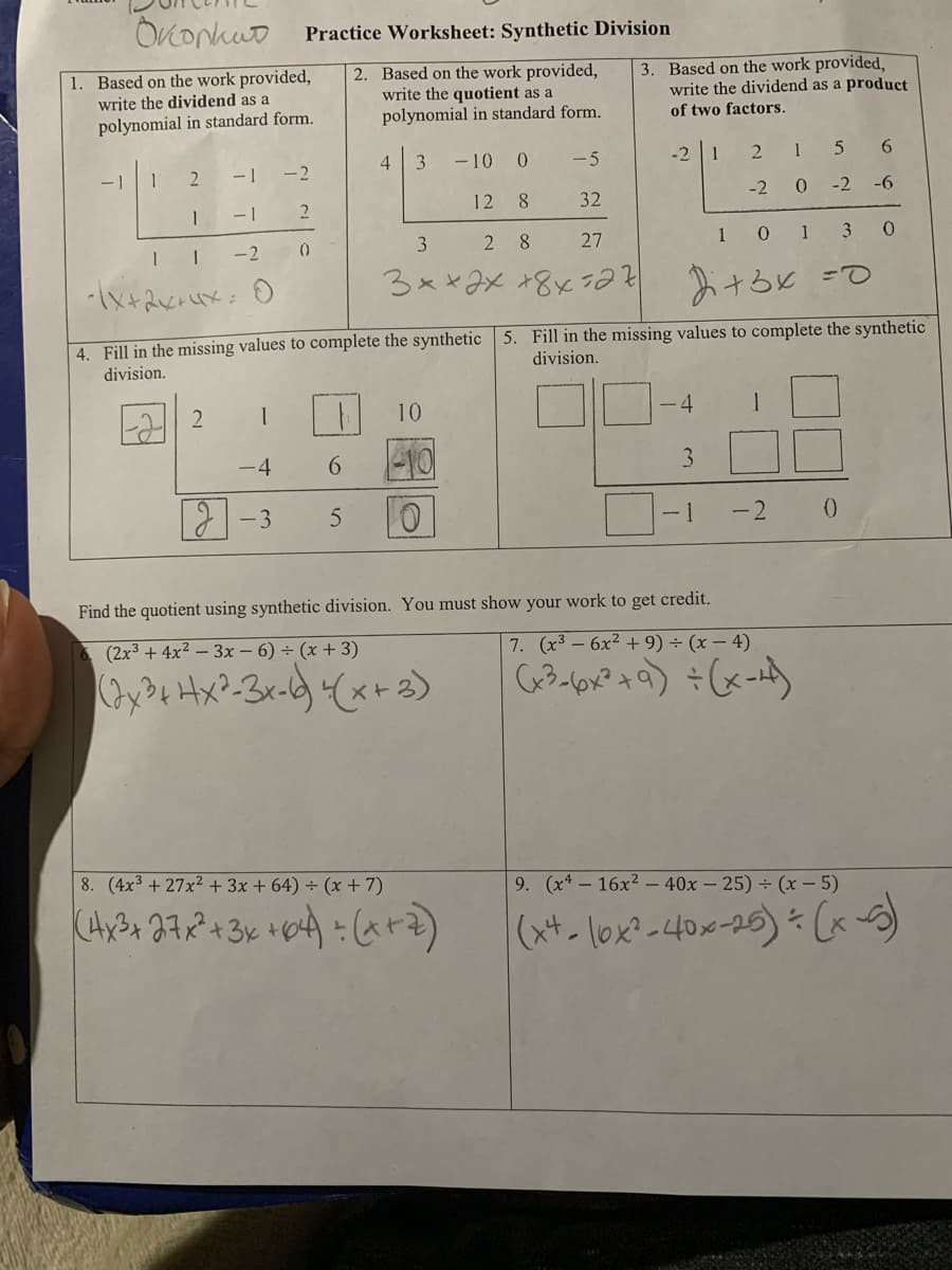 OKonkuo Practice Worksheet: Synthetic Division
1. Based on the work provided,
write the dividend as a
2. Based on the work provided,
write the quotient as a
polynomial in standard form.
3. Based on the work provided,
write the dividend as a product
of two factors.
polynomial in standard form.
-10 0
-5
-2 1
2 1
6.
- 1
-2
-2 0
-2
-6
12 8
32
-1
3
2 8
27
10 1 3
-2
()
4. Fill in the missing values to complete the synthetic 5. Fill in the missing values to complete the synthetic
division.
division.
10
-4
て
-4
6.
3
-3
0.
- 1
-2
Find the quotient using synthetic division. You must show your work to get credit.
(2x3 + 4x² – 3x – 6) ÷ (x + 3)
7. (x3-6x2 +9) ÷ (x – 4)
8. (4x3 + 27x2 + 3x + 64) ÷ (x+ 7)
9. (x*- 16x2 – 40x – 25) ÷ (x – 5)
(サーlox-40x-25)を (x)
2.
