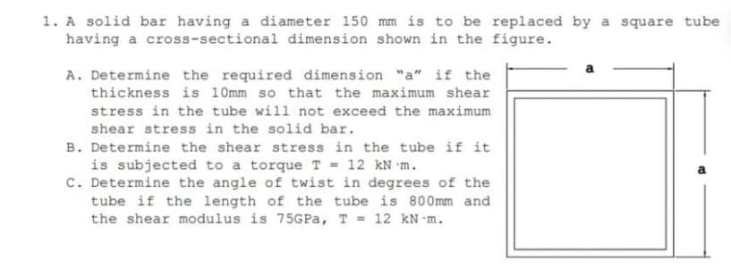 1. A solid bar having a diameter 150 mm is to be replaced by a square tube
having a cross-sectional dimension shown in the figure.
A. Determine the required dimension "a" if the
thickness is 10mm so that the maximum shear
stress in the tube will not exceed the maximum
shear stress in the solid bar.
B. Determine the shear stress in the tube if it
is subjected to a torque T = 12 kN m.
C. Determine the angle of twist in degrees of the
tube if the length of the tube is 800mm and
the shear modulus is 75GP%, T = 12 kN m.
