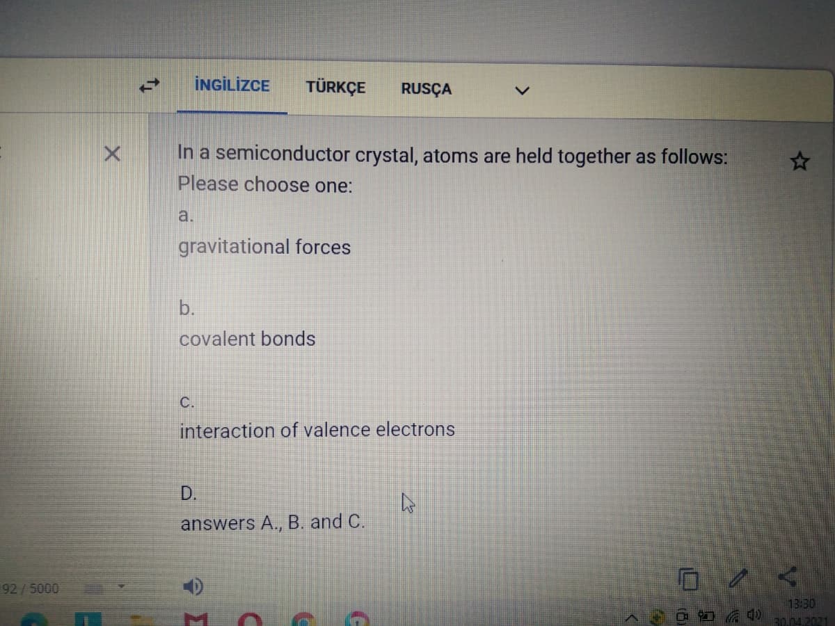 İNGİLİZCE
TÜRKÇE
RUSÇA
In a semiconductor crystal, atoms are held together as follows:
Please choose one:
a.
gravitational forces
b.
covalent bonds
C.
interaction of valence electrons
D.
answers A., B. and C.
92/5000
13:30
30.04.2021
