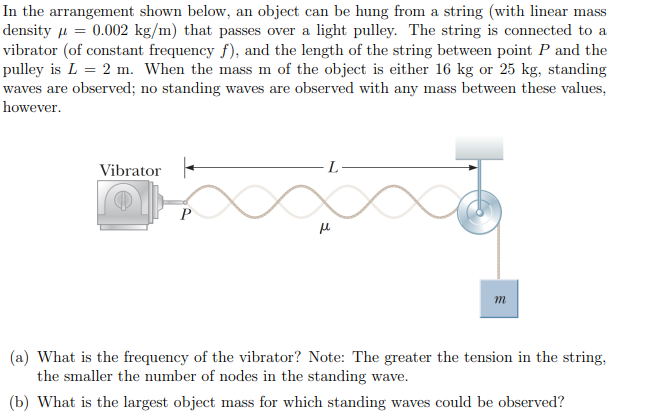 In the arrangement shown below, an object can be hung from a string (with linear mass
density u = 0.002 kg/m) that passes over a light pulley. The string is connected to a
vibrator (of constant frequency f), and the length of the string between point P and the
pulley is L = 2 m. When the mass m of the object is either 16 kg or 25 kg, standing
waves are observed; no standing waves are observed with any mass between these values,
however.
Vibrator +
m
(a) What is the frequency of the vibrator? Note: The greater the tension in the string,
the smaller the number of nodes in the standing wave.
(b) What is the largest object mass for which standing waves could be observed?
