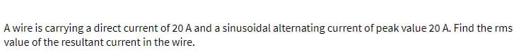 A wire is carrying a direct current of 20 A and a sinusoidal alternating current of peak value 20 A. Find the rms
value of the resultant current in the wire.