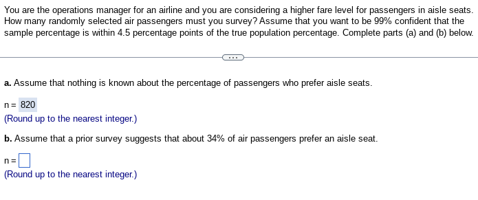 You are the operations manager for an airline and you are considering a higher fare level for passengers in aisle seats.
How many randomly selected air passengers must you survey? Assume that you want to be 99% confident that the
sample percentage is within 4.5 percentage points of the true population percentage. Complete parts (a) and (b) below.
a. Assume that nothing is known about the percentage of passengers who prefer aisle seats.
n = 820
(Round up to the nearest integer.)
b. Assume that a prior survey suggests that about 34% of air passengers prefer an aisle seat.
n=
(Round up to the nearest integer.)