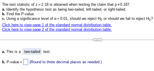 The test statistic of z=2.18 is obtained when testing the claim that p +0.187.
a. Identify the hypothesis test as being two-tailed, left-tailed, or right-tailed.
b. Find the P-value.
c. Using a significance level of α = 0.01, should we reject Ho or should we fail to reject Ho?
Click here to view page 1 of the standard normal distribution table.
Click here to view page 2 of the standard normal distribution table.
a. This is a two-tailed test.
b. P-value = (Round to three decimal places as needed.)