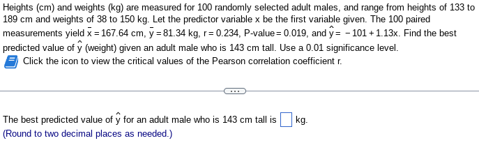 Heights (cm) and weights (kg) are measured for 100 randomly selected adult males, and range from heights of 133 to
189 cm and weights of 38 to 150 kg. Let the predictor variable x be the first variable given. The 100 paired
measurements yield x = 167.64 cm, y = 81.34 kg, r=0.234, P-value = 0.019, and y=-101 +1.13x. Find the best
predicted value of ŷ (weight) given an adult male who is 143 cm tall. Use a 0.01 significance level.
Click the icon to view the critical values of the Pearson correlation coefficient r.
The best predicted value of y for an adult male who is 143 cm tall is
(Round to two decimal places as needed.)
kg.