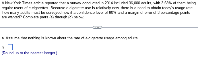 A New York Times article reported that a survey conducted in 2014 included 36,000 adults, with 3.68% of them being
regular users of e-cigarettes. Because e-cigarette use is relatively new, there is a need to obtain today's usage rate.
How many adults must be surveyed now if a confidence level of 90% and a margin of error of 3 percentage points
are wanted? Complete parts (a) through (c) below.
a. Assume that nothing is known about the rate of e-cigarette usage among adults.
n=
(Round up to the nearest integer.)