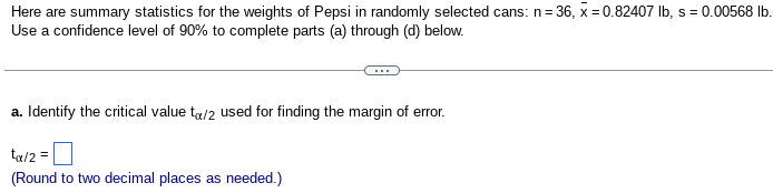 Here are summary statistics for the weights of Pepsi in randomly selected cans: n=3
= 36, x=0.82407 lb, s = 0.00568 lb.
Use a confidence level of 90% to complete parts (a) through (d) below.
a. Identify the critical value to/2 used for finding the margin of error.
tx/2 =
(Round to two decimal places as needed.)