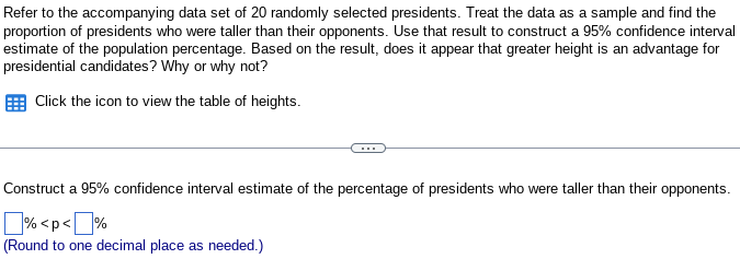 Refer to the accompanying data set of 20 randomly selected presidents. Treat the data as a sample and find the
proportion of presidents who were taller than their opponents. Use that result to construct a 95% confidence interval
estimate of the population percentage. Based on the result, does it appear that greater height is an advantage for
presidential candidates? Why or why not?
Click the icon to view the table of heights.
Construct a 95% confidence interval estimate of the percentage of presidents who were taller than their opponents.
% <p<%
(Round to one decimal place as needed.)