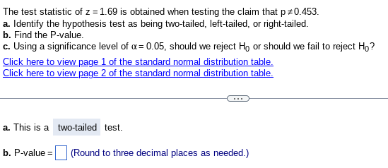 The test statistic of z = 1.69 is obtained when testing the claim that p +0.453.
a. Identify the hypothesis test as being two-tailed, left-tailed, or right-tailed.
b. Find the P-value.
c. Using a significance level of α = 0.05, should we reject Ho or should we fail to reject Ho?
Click here to view page 1 of the standard normal distribution table.
Click here to view page 2 of the standard normal distribution table.
a. This is a two-tailed test.
b. P-value=
(Round to three decimal places as needed.)
