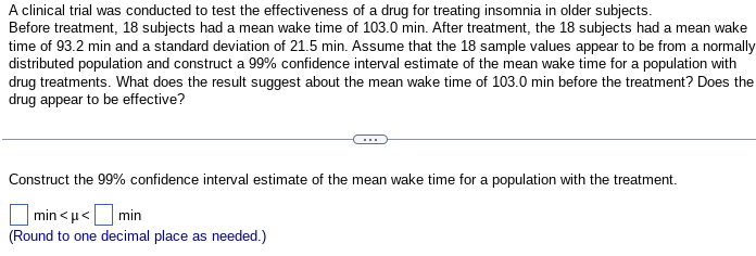 A clinical trial was conducted to test the effectiveness of a drug for treating insomnia in older subjects.
Before treatment, 18 subjects had a mean wake time of 103.0 min. After treatment, the 18 subjects had a mean wake
time of 93.2 min and a standard deviation of 21.5 min. Assume that the 18 sample values appear to be from a normally
distributed population and construct a 99% confidence interval estimate of the mean wake time for a population with
drug treatments. What does the result suggest about the mean wake time of 103.0 min before the treatment? Does the
drug appear to be effective?
Construct the 99% confidence interval estimate of the mean wake time for a population with the treatment.
min<μ< min
(Round to one decimal place as needed.)