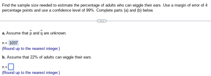 Find the sample size needed to estimate the percentage of adults who can wiggle their ears. Use a margin of error of 4
percentage points and use a confidence level of 99%. Complete parts (a) and (b) below.
a. Assume that p and q are unknown.
n = 1037
(Round up to the nearest integer.)
b. Assume that 22% of adults can wiggle their ears.
n=
(Round up to the nearest integer.)