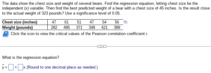 The data show the chest size and weight of several bears. Find the regression equation, letting chest size be the
independent (x) variable. Then find the best predicted weight of a bear with a chest size of 45 inches. Is the result close
to the actual weight of 323 pounds? Use a significance level of 0.05.
Chest size (inches)
Weight (pounds)
Click the icon to view the critical values of the Pearson correlation coefficient r.
61
47 54 56
47
51
282 495 371 349 421 389
What is the regression equation?
ŷ=
+ x (Round to one decimal place as needed.)