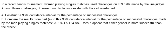 In a recent tennis tournament, women playing singles matches used challenges on 139 calls made by the line judges.
Among those challenges, 33 were found to be successful with the call overturned.
a. Construct a 95% confidence interval for the percentage of successful challenges.
b. Compare the results from part (a) to this 95% confidence interval for the percentage of successful challenges made
by the men playing singles matches: 20.1% < p <34.8%. Does it appear that either gender is more successful than
the other?
