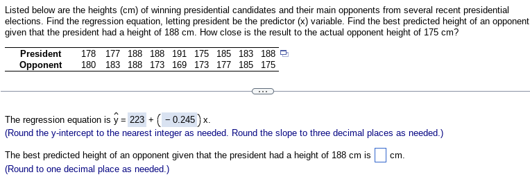 Listed below are the heights (cm) of winning presidential candidates and their main opponents from several recent presidential
elections. Find the regression equation, letting president be the predictor (x) variable. Find the best predicted height of an opponent
given that the president had a height of 188 cm. How close is the result to the actual opponent height of 175 cm?
President
Opponent
178 177 188 188 191 175 185 183 188
180 183 188 173 169 173 177 185 175
The regression equation is y= 223 + (-0.245) x.
(Round the y-intercept to the nearest integer as needed. Round the slope to three decimal places as needed.)
The best predicted height of an opponent given that the president had a height of 188 cm is
(Round to one decimal place as needed.)
cm.