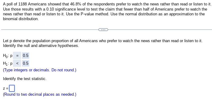 A poll of 1188 Americans showed that 46.8% of the respondents prefer to watch the news rather than read or listen to it.
Use those results with a 0.10 significance level to test the claim that fewer than half of Americans prefer to watch the
news rather than read or listen to it. Use the P-value method. Use the normal distribution as an approximation to the
binomial distribution.
Let p denote the population proportion of all Americans who prefer to watch the news rather than read or listen to it.
Identify the null and alternative hypotheses.
Ho: P = 0.5
H₁: p < 0.5
(Type integers or decimals. Do not round.)
Identify the test statistic.
z =
(Round to two decimal places as needed.)