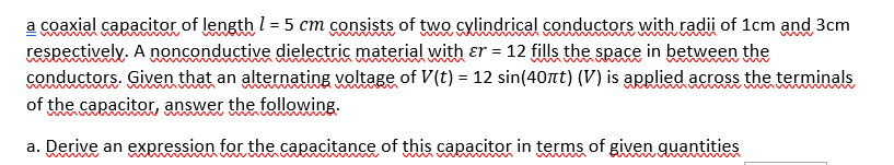 coaxial capacitor of length l = 5 cm consists of two cylindrical conductors with radii of 1cm and 3cm
respectively. A nonconductive dielectric material with er = 12 fills the space in between the
conductors. Given that an alternating voltage of V(t) = 12 sin(40Tt) (V) is applied across the terminals
of the capacitor, answer the following.
a. Derive an expression for the capacitance of this capacitor in terms of given quantities
