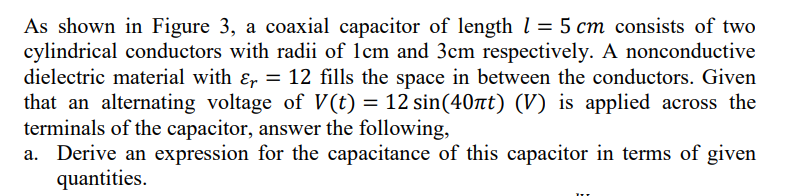 As shown in Figure 3, a coaxial capacitor of length l = 5 cm consists of two
cylindrical conductors with radii of 1cm and 3cm respectively. A nonconductive
dielectric material with Er =
that an alternating voltage of V(t) = 12 sin(40nt) (V) is applied across the
terminals of the capacitor, answer the following,
a. Derive an expression for the capacitance of this capacitor in terms of given
quantities.
= 12 fills the space in between the conductors. Given
