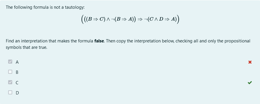 The following formula is not a tautology:
(((B⇒C) ^ ¬(B⇒ A)) ⇒ ¬(C' ^ D⇒ A))
Find an interpretation that makes the formula false. Then copy the interpretation below, checking all and only the propositional
symbols that are true.
A
B
D