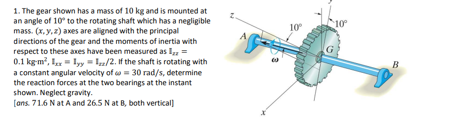 1. The gear shown has a mass of 10 kg and is mounted at
an angle of 10° to the rotating shaft which has a negligible
mass. (x, y, z) axes are aligned with the principal
directions of the gear and the moments of inertia with
respect to these axes have been measured as Izz =
0.1 kg-m², Ixx = Iyy = Izz/2. If the shaft is rotating with
a constant angular velocity of w = 30 rad/s, determine
the reaction forces at the two bearings at the instant
shown. Neglect gravity.
[ans. 71.6 N at A and 26.5 N at B, both vertical]
N
ACC
Xx
(
10°
10°
G
B