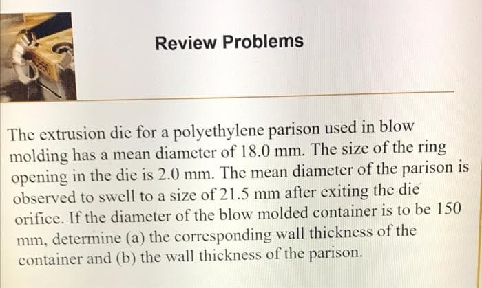 Review Problems
The extrusion die for a polyethylene parison used in blow
molding has a mean diameter of 18.0 mm. The size of the ring
opening in the die is 2.0 mm. The mean diameter of the parison is
observed to swell to a size of 21.5 mm after exiting the die
orifice. If the diameter of the blow molded container is to be 150
mm, determine (a) the corresponding wall thickness of the
container and (b) the wall thickness of the parison.