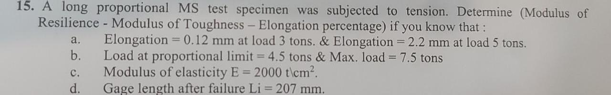 15. A long proportional MS test specimen was subjected to tension. Determine (Modulus of
- Modulus of Toughness - Elongation percentage) if you know that :
Resilience
a.
b.
Elongation = 0.12 mm at load 3 tons. & Elongation = 2.2 mm at load 5 tons.
Load at proportional limit= 4.5 tons & Max. load = 7.5 tons
Modulus of elasticity E = 2000 t\cm².
Gage length after failure Li = 207 mm.
C.
d.