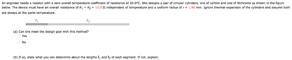 An engineer needs a resistor with a zero overall temperature coefficient of resistance at 20.0°C. She designs a pair of circular cylinders, one of carbon and one of Nichrome as shown in the figure
below. The device must have an overall resistance of R1 + R2 = 15.0 0 independent of temperature and a uniform radius of r = 1.40 mm. Ignore thermal expansion of the cylinders and assume both
are always at the same temperature.
lz
(a) Can she meet the design goal with this method?
Yes
O No
(b) If so, state what you can determine about the lengths {, and {2 of each segment. If not, explain.
