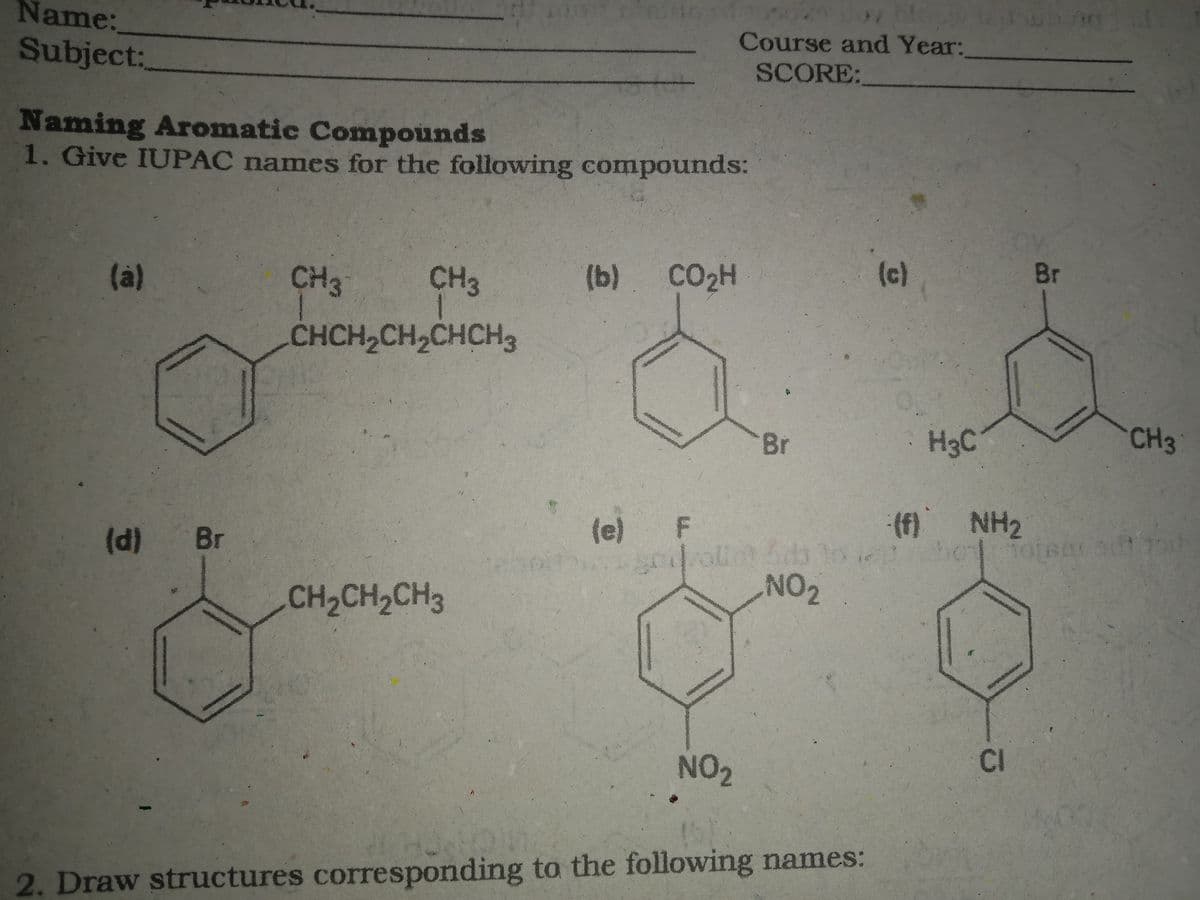 Name:
Subject:
Course and Year:
SCORE:
Naming Aromatic Compounds
1. Give IUPAC names for the following compounds:
(à)
CH3
CH3
(b).
CO2H
(c)
Br
CHCH2CH2CHCH3
Br
H3C
CH3
(d) Br
(e)
(f) NH2
CH2CH2CH3
NO2
NO2
CI
2. Draw structures corresponding to the following names:
