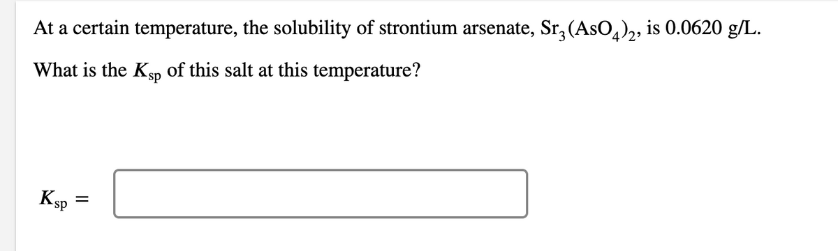 At a certain temperature, the solubility of strontium arsenate, Sr3 (AsO4)2, is 0.0620 g/L.
What is the Ksp of this salt at this temperature?
Ksp
=