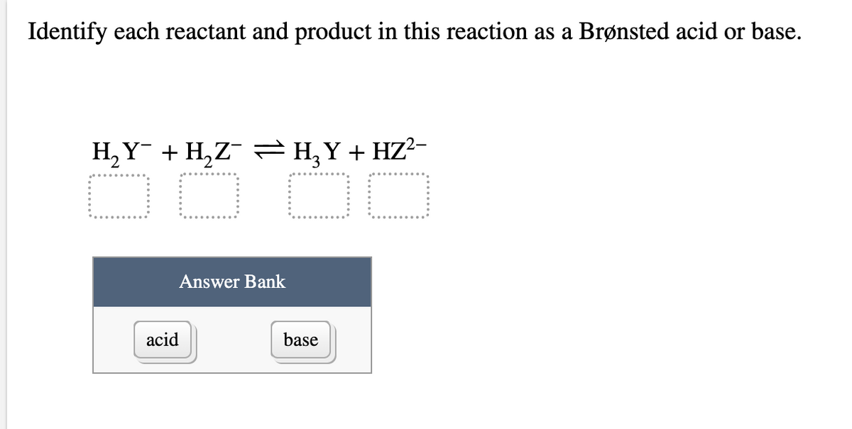 Identify each reactant and product in this reaction as a Brønsted acid or base.
H, Y + H,Z¯ =H,Y+ HZ?-
Answer Bank
acid
base
