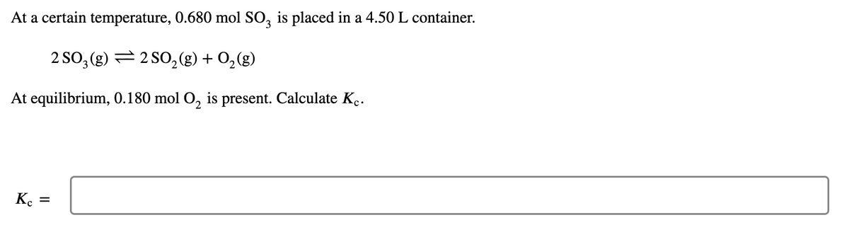 At a certain temperature, 0.680 mol SO, is placed in a 4.50 L container.
2 SO, (g) = 2 SO,(g) + 0,(g)
At equilibrium, 0.180 mol O, is present. Calculate K..
Kc =
