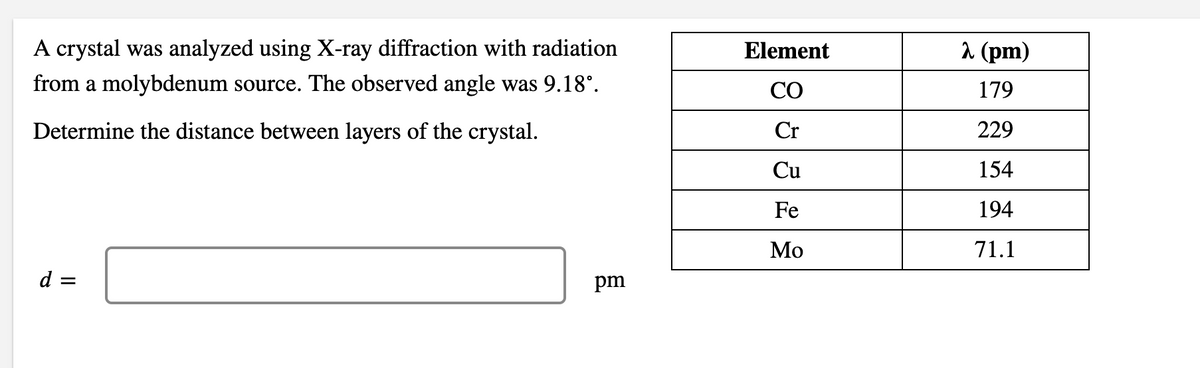 A crystal was analyzed using X-ray diffraction with radiation
Element
1 (pm)
from a molybdenum source. The observed angle was 9.18°.
CO
179
Determine the distance between layers of the crystal.
Cr
229
Cu
154
Fe
194
Мо
71.1
d =
pm
