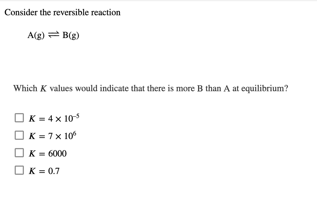 Consider the reversible reaction
A(g) = B(g)
Which K values would indicate that there is more B than A at equilibrium?
K = 4 × 10-5
K = 7 × 106
K
= 6000
K = 0.7
