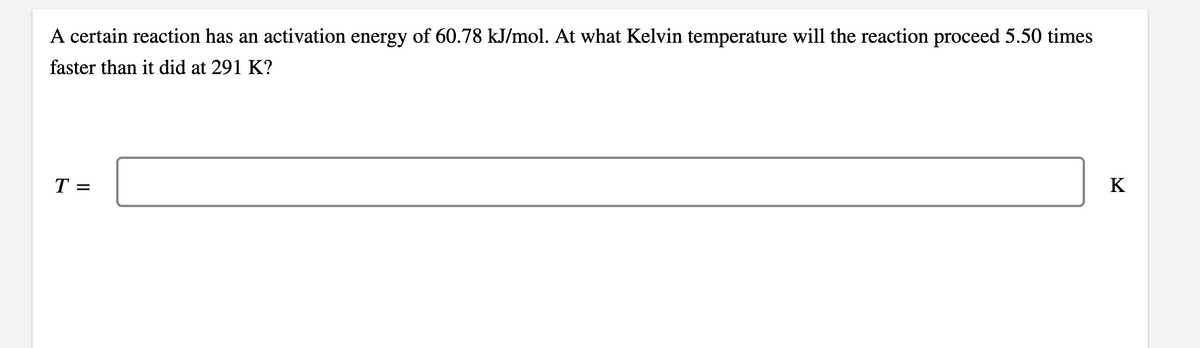 A certain reaction has an activation energy of 60.78 kJ/mol. At what Kelvin temperature will the reaction proceed 5.50 times
faster than it did at 291 K?
T =
K
