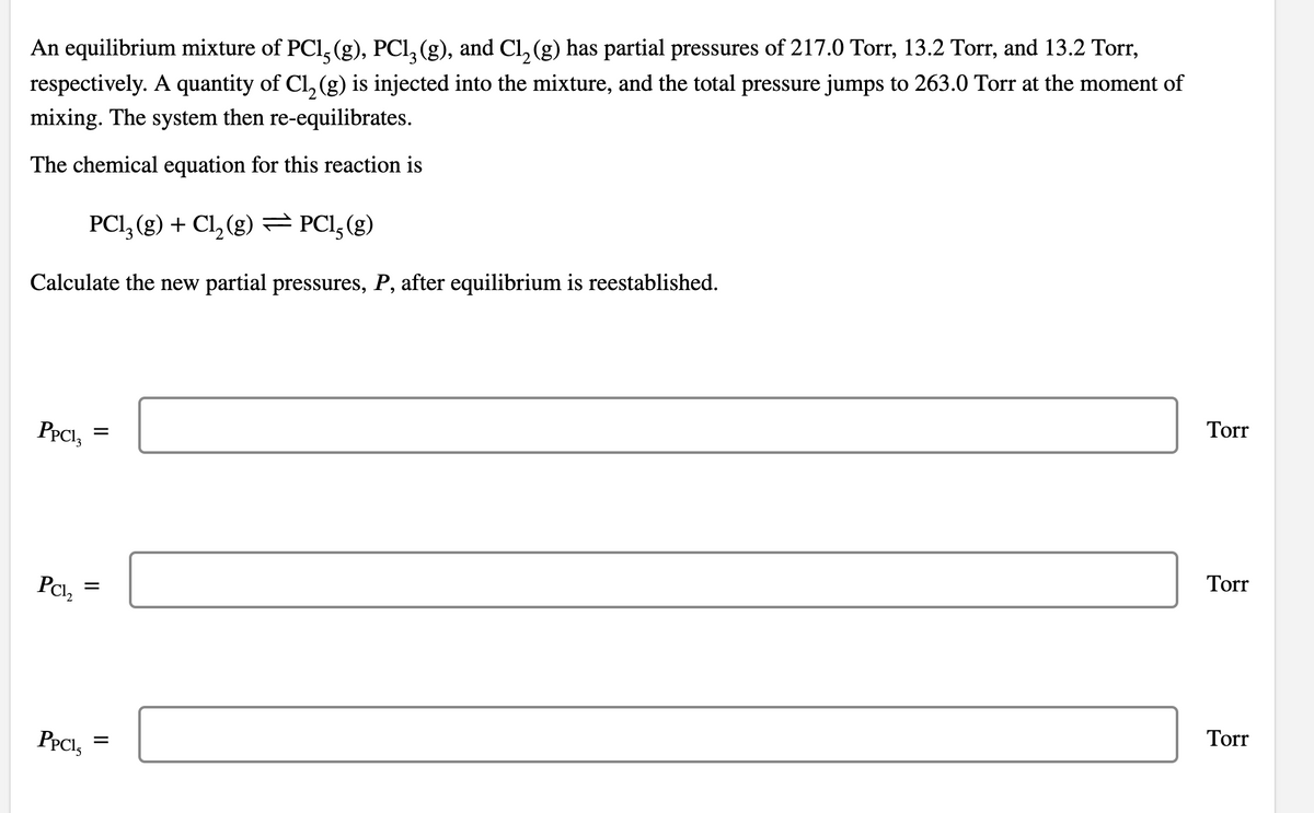 An equilibrium mixture of PCl, (g), PCl, (g), and Cl, (g) has partial pressures of 217.0 Torr, 13.2 Torr, and 13.2 Tor,
respectively. A quantity of Cl, (g) is injected into the mixture, and the total pressure jumps to 263.0 Torr at the moment of
mixing. The system then re-equilibrates.
The chemical equation for this reaction is
PCI, (g) + Cl, (g)= PCI,(g)
Calculate the new partial pressures, P, after equilibrium is reestablished.
Torr
PPCI,
Torr
Pci,
Torr
PPCI,
